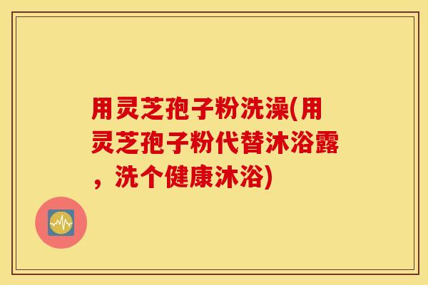 用灵芝孢子粉洗澡(用灵芝孢子粉代替沐浴露，洗个健康沐浴)