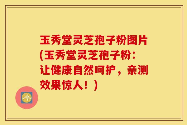 玉秀堂灵芝孢子粉图片(玉秀堂灵芝孢子粉：让健康自然呵护，亲测效果惊人！)