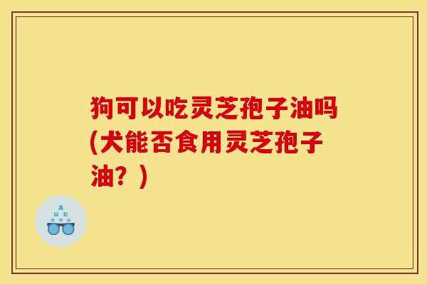 狗可以吃灵芝孢子油吗(犬能否食用灵芝孢子油？)
