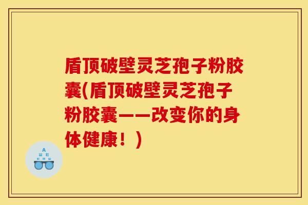 盾顶破壁灵芝孢子粉胶囊(盾顶破壁灵芝孢子粉胶囊——改变你的身体健康！)