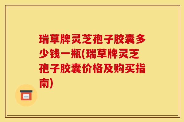 瑞草牌灵芝孢子胶囊多少钱一瓶(瑞草牌灵芝孢子胶囊价格及购买指南)