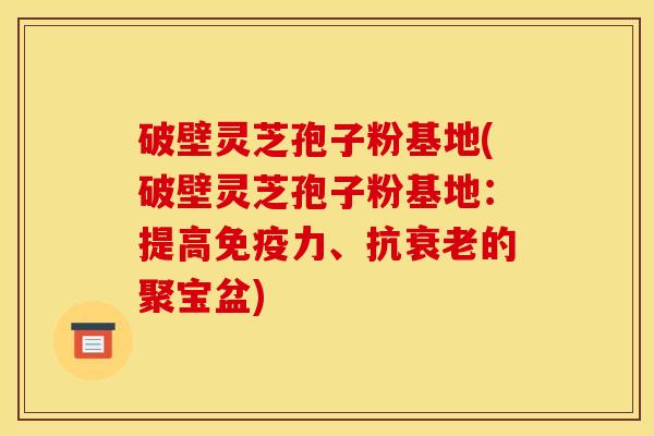 破壁灵芝孢子粉基地(破壁灵芝孢子粉基地：提高免疫力、抗衰老的聚宝盆)