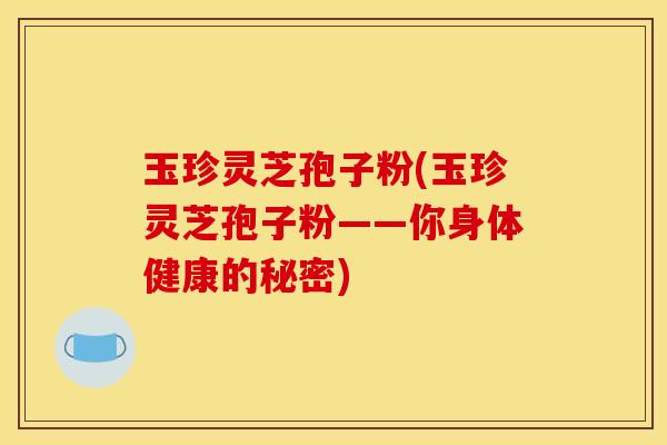 玉珍灵芝孢子粉(玉珍灵芝孢子粉——你身体健康的秘密)