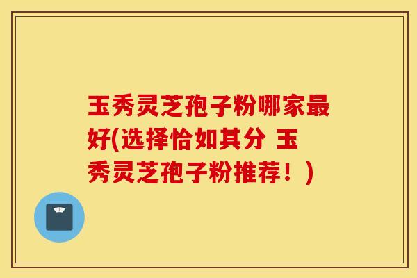 玉秀灵芝孢子粉哪家最好(选择恰如其分 玉秀灵芝孢子粉推荐！)
