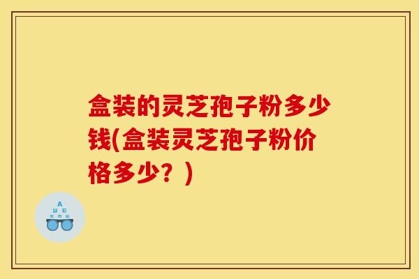 盒装的灵芝孢子粉多少钱(盒装灵芝孢子粉价格多少？)