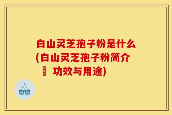 白山灵芝孢子粉是什么(白山灵芝孢子粉简介 – 功效与用途)