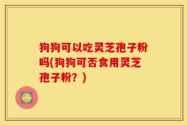 狗狗可以吃灵芝孢子粉吗(狗狗可否食用灵芝孢子粉？)