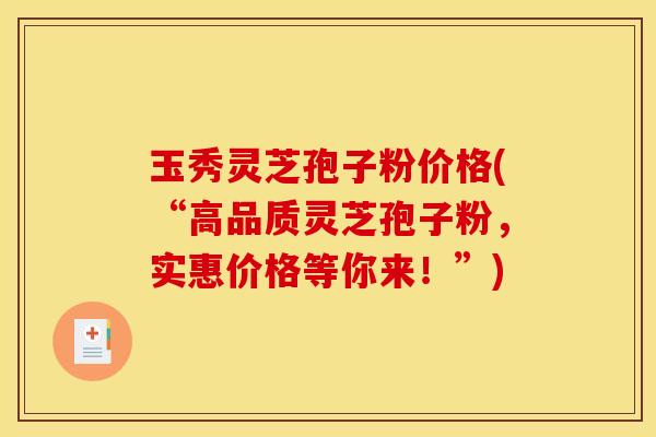 玉秀灵芝孢子粉价格(“高品质灵芝孢子粉，实惠价格等你来！”)