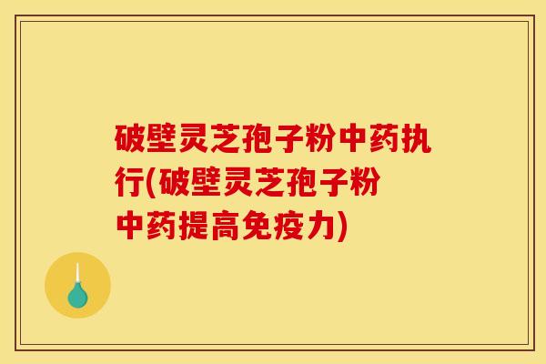 破壁灵芝孢子粉中药执行(破壁灵芝孢子粉 中药提高免疫力)