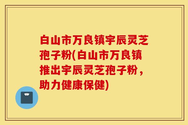 白山市万良镇宇辰灵芝孢子粉(白山市万良镇推出宇辰灵芝孢子粉，助力健康保健)