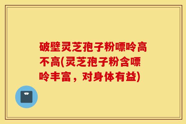 破壁灵芝孢子粉嘌呤高不高(灵芝孢子粉含嘌呤丰富，对身体有益)