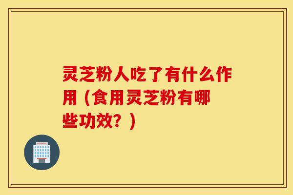 灵芝粉人吃了有什么作用 (食用灵芝粉有哪些功效？)