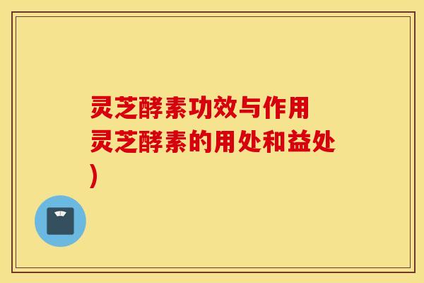 灵芝酵素功效与作用 灵芝酵素的用处和益处)
