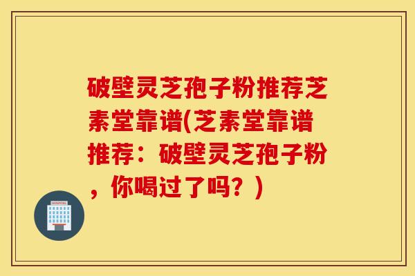 破壁灵芝孢子粉推荐芝素堂靠谱(芝素堂靠谱推荐：破壁灵芝孢子粉，你喝过了吗？)