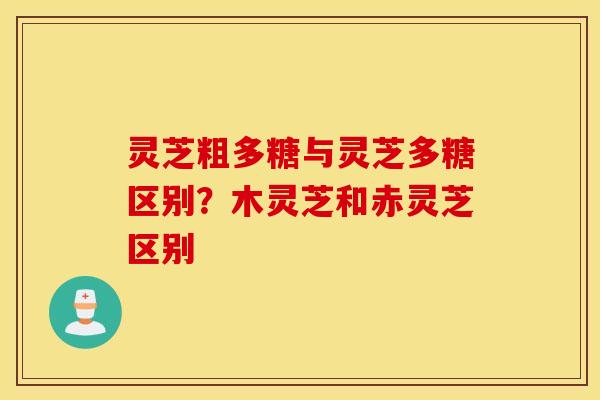 灵芝粗多糖与灵芝多糖区别？木灵芝和赤灵芝区别