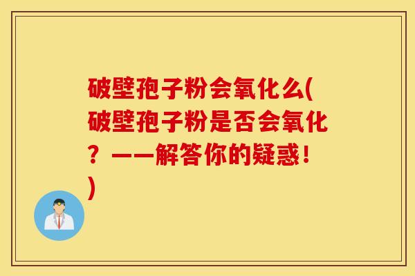 破壁孢子粉会氧化么(破壁孢子粉是否会氧化？——解答你的疑惑！)