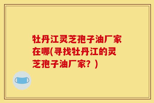 牡丹江灵芝孢子油厂家在哪(寻找牡丹江的灵芝孢子油厂家？)