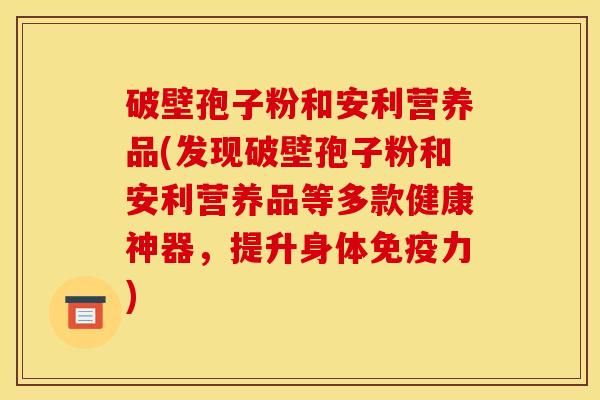 破壁孢子粉和安利营养品(发现破壁孢子粉和安利营养品等多款健康神器，提升身体免疫力)