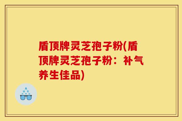 盾顶牌灵芝孢子粉(盾顶牌灵芝孢子粉：补气养生佳品)