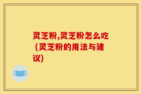 灵芝粉,灵芝粉怎么吃 (灵芝粉的用法与建议)