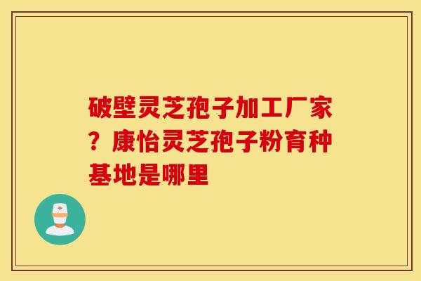 破壁灵芝孢子加工厂家？康怡灵芝孢子粉育种基地是哪里