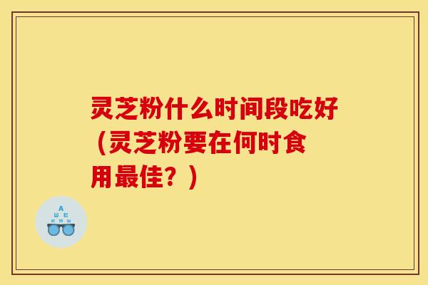 灵芝粉什么时间段吃好 (灵芝粉要在何时食用最佳？)
