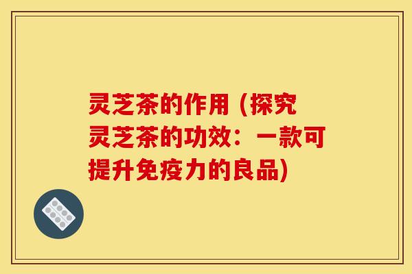 灵芝茶的作用 (探究灵芝茶的功效：一款可提升免疫力的良品)