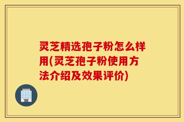 灵芝精选孢子粉怎么样用(灵芝孢子粉使用方法介绍及效果评价)