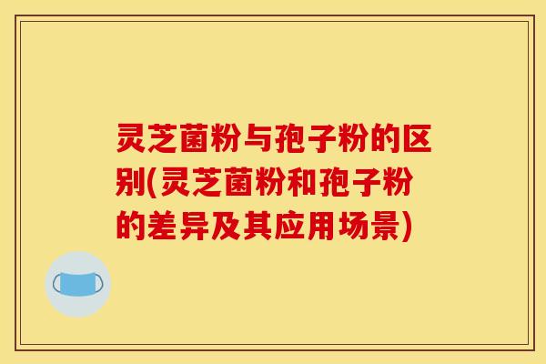 灵芝菌粉与孢子粉的区别(灵芝菌粉和孢子粉的差异及其应用场景)