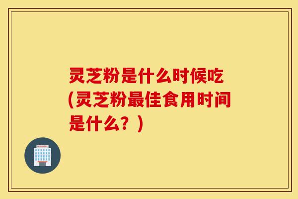 灵芝粉是什么时候吃 (灵芝粉最佳食用时间是什么？)