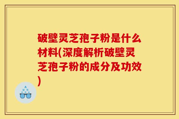 破壁灵芝孢子粉是什么材料(深度解析破壁灵芝孢子粉的成分及功效)