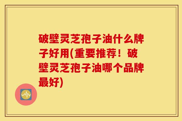 破壁灵芝孢子油什么牌子好用(重要推荐！破壁灵芝孢子油哪个品牌最好)