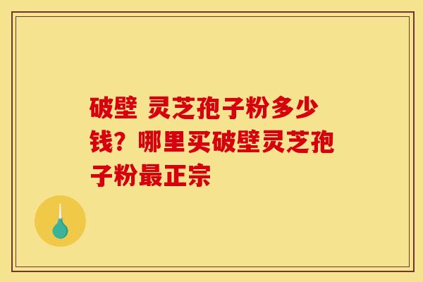 破壁 灵芝孢子粉多少钱？哪里买破壁灵芝孢子粉最正宗