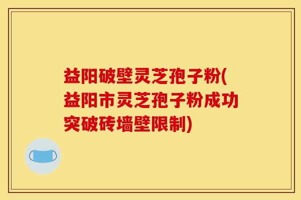 益阳破壁灵芝孢子粉(益阳市灵芝孢子粉成功突破砖墙壁限制)