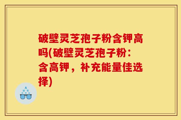 破壁灵芝孢子粉含钾高吗(破壁灵芝孢子粉：含高钾，补充能量佳选择)
