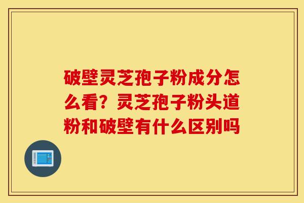 破壁灵芝孢子粉成分怎么看？灵芝孢子粉头道粉和破壁有什么区别吗