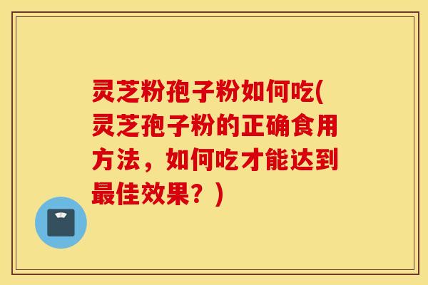 灵芝粉孢子粉如何吃(灵芝孢子粉的正确食用方法，如何吃才能达到最佳效果？)