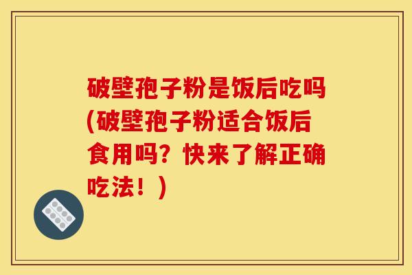 破壁孢子粉是饭后吃吗(破壁孢子粉适合饭后食用吗？快来了解正确吃法！)