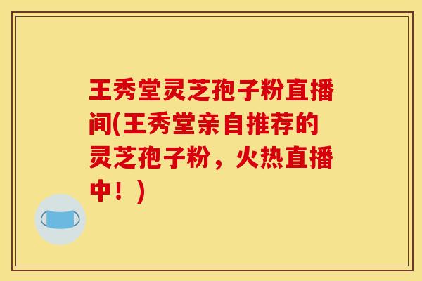 王秀堂灵芝孢子粉直播间(王秀堂亲自推荐的灵芝孢子粉，火热直播中！)