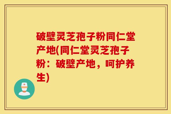 破壁灵芝孢子粉同仁堂产地(同仁堂灵芝孢子粉：破壁产地，呵护养生)