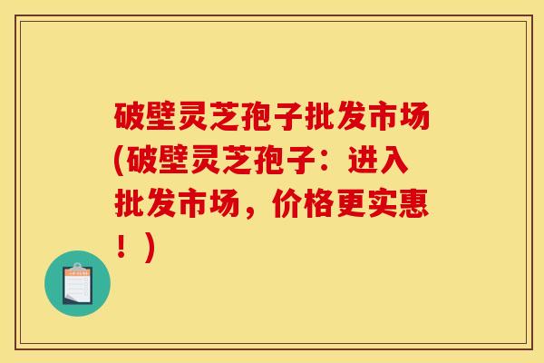 破壁灵芝孢子批发市场(破壁灵芝孢子：进入批发市场，价格更实惠！)