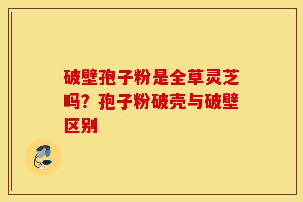 破壁孢子粉是全草灵芝吗？孢子粉破壳与破壁区别