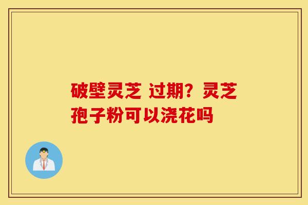 破壁灵芝 过期？灵芝孢子粉可以浇花吗