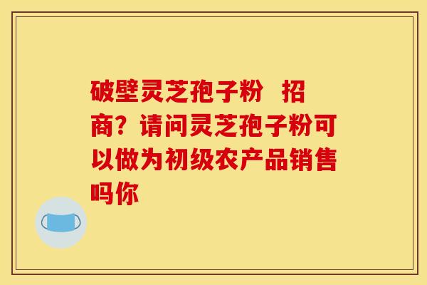 破壁灵芝孢子粉  招商？请问灵芝孢子粉可以做为初级农产品销售吗你