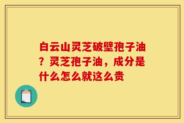 白云山灵芝破壁孢子油？灵芝孢子油，成分是什么怎么就这么贵
