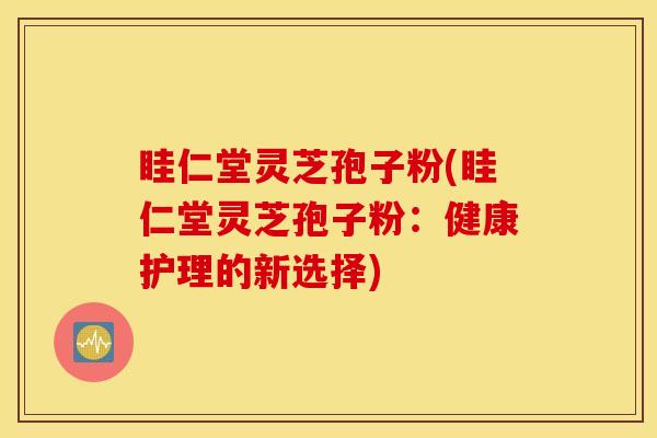 眭仁堂灵芝孢子粉(眭仁堂灵芝孢子粉：健康护理的新选择)