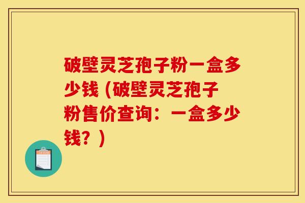 破壁灵芝孢子粉一盒多少钱 (破壁灵芝孢子粉售价查询：一盒多少钱？)