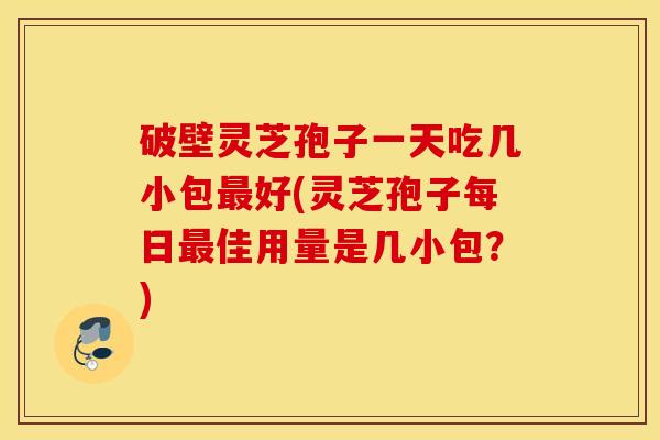 破壁灵芝孢子一天吃几小包最好(灵芝孢子每日最佳用量是几小包？)