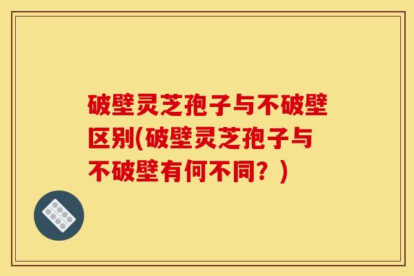破壁灵芝孢子与不破壁区别(破壁灵芝孢子与不破壁有何不同？)
