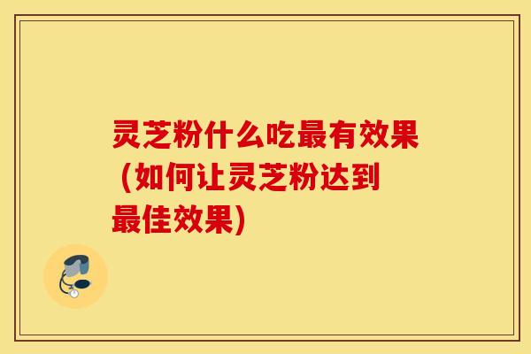 灵芝粉什么吃最有效果 (如何让灵芝粉达到最佳效果)